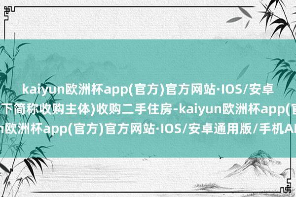 kaiyun欧洲杯app(官方)官方网站·IOS/安卓通用版/手机APP下载以下简称收购主体)收购二手住房-kaiyun欧洲杯app(官方)官方网站·IOS/安卓通用版/手机APP下载