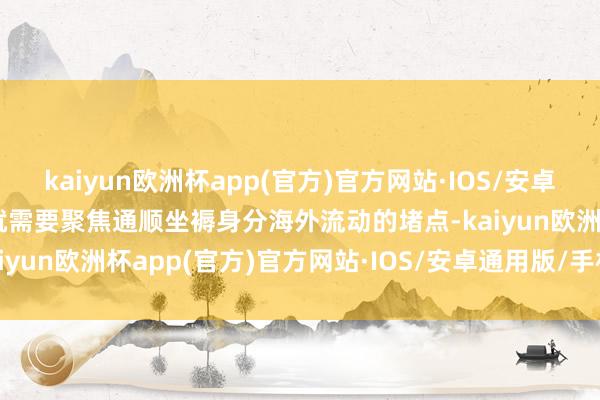 kaiyun欧洲杯app(官方)官方网站·IOS/安卓通用版/手机APP下载这就需要聚焦通顺坐褥身分海外流动的堵点-kaiyun欧洲杯app(官方)官方网站·IOS/安卓通用版/手机APP下载