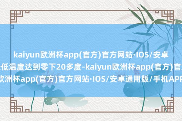 kaiyun欧洲杯app(官方)官方网站·IOS/安卓通用版/手机APP下载最低温度达到零下20多度-kaiyun欧洲杯app(官方)官方网站·IOS/安卓通用版/手机APP下载