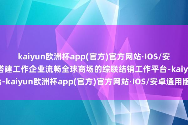 kaiyun欧洲杯app(官方)官方网站·IOS/安卓通用版/手机APP下载搭建工作企业流畅全球商场的综联结销工作平台-kaiyun欧洲杯app(官方)官方网站·IOS/安卓通用版/手机APP下载