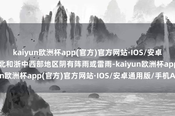 kaiyun欧洲杯app(官方)官方网站·IOS/安卓通用版/手机APP下载浙北和浙中西部地区阴有阵雨或雷雨-kaiyun欧洲杯app(官方)官方网站·IOS/安卓通用版/手机APP下载