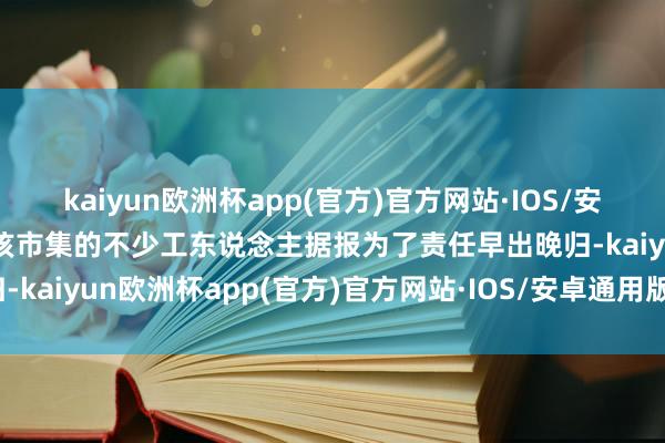 kaiyun欧洲杯app(官方)官方网站·IOS/安卓通用版/手机APP下载该市集的不少工东说念主据报为了责任早出晚归-kaiyun欧洲杯app(官方)官方网站·IOS/安卓通用版/手机APP下载