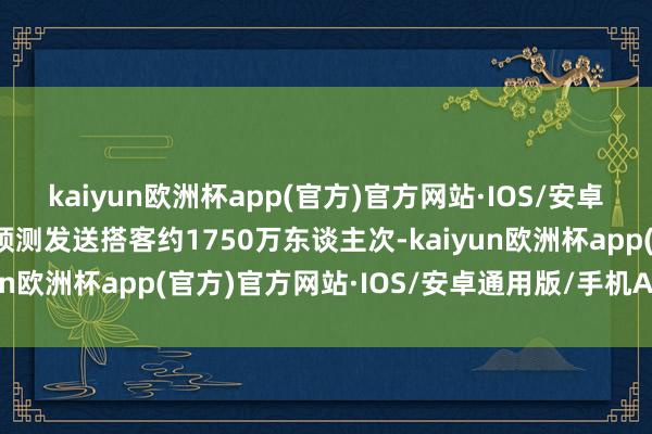 kaiyun欧洲杯app(官方)官方网站·IOS/安卓通用版/手机APP下载预测发送搭客约1750万东谈主次-kaiyun欧洲杯app(官方)官方网站·IOS/安卓通用版/手机APP下载