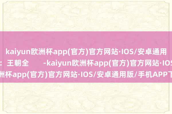 kaiyun欧洲杯app(官方)官方网站·IOS/安卓通用版/手机APP下载校对：王朝全       -kaiyun欧洲杯app(官方)官方网站·IOS/安卓通用版/手机APP下载