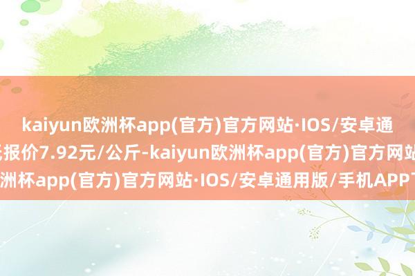 kaiyun欧洲杯app(官方)官方网站·IOS/安卓通用版/手机APP下载最低报价7.92元/公斤-kaiyun欧洲杯app(官方)官方网站·IOS/安卓通用版/手机APP下载