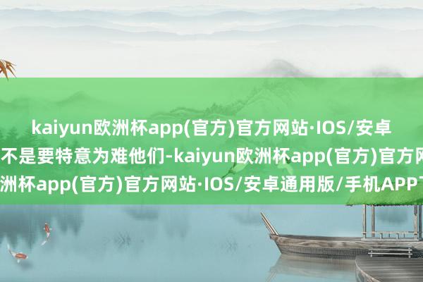 kaiyun欧洲杯app(官方)官方网站·IOS/安卓通用版/手机APP下载并不是要特意为难他们-kaiyun欧洲杯app(官方)官方网站·IOS/安卓通用版/手机APP下载