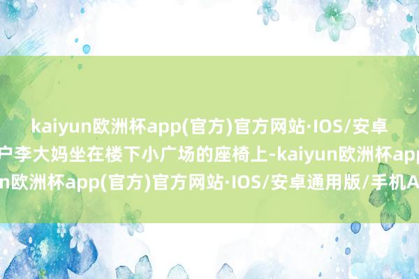 kaiyun欧洲杯app(官方)官方网站·IOS/安卓通用版/手机APP下载住户李大妈坐在楼下小广场的座椅上-kaiyun欧洲杯app(官方)官方网站·IOS/安卓通用版/手机APP下载