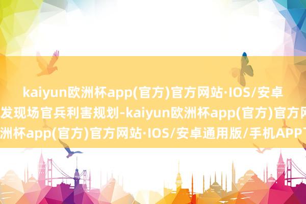 kaiyun欧洲杯app(官方)官方网站·IOS/安卓通用版/手机APP下载激发现场官兵利害规划-kaiyun欧洲杯app(官方)官方网站·IOS/安卓通用版/手机APP下载