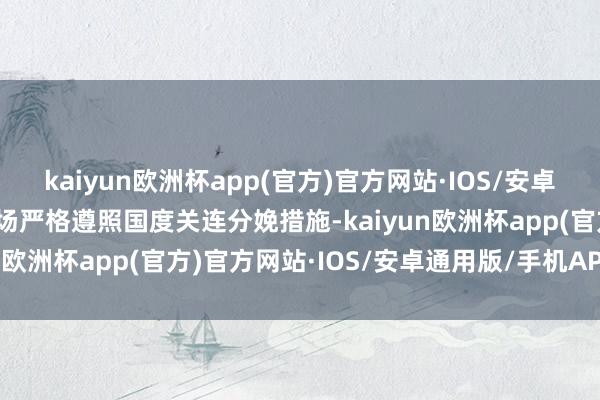 kaiyun欧洲杯app(官方)官方网站·IOS/安卓通用版/手机APP下载工场严格遵照国度关连分娩措施-kaiyun欧洲杯app(官方)官方网站·IOS/安卓通用版/手机APP下载
