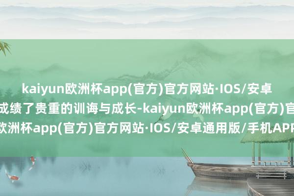 kaiyun欧洲杯app(官方)官方网站·IOS/安卓通用版/手机APP下载也成绩了贵重的训诲与成长-kaiyun欧洲杯app(官方)官方网站·IOS/安卓通用版/手机APP下载
