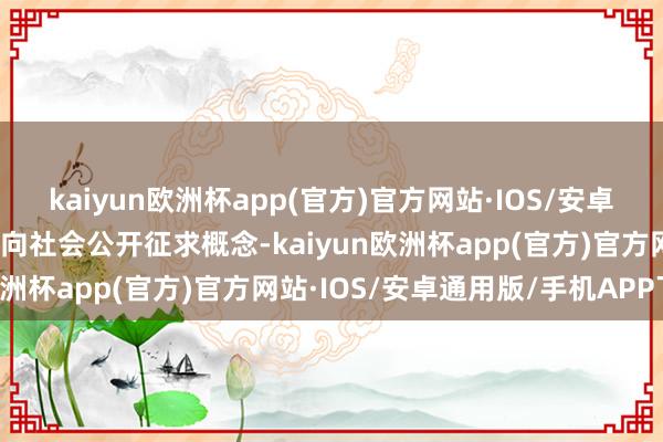 kaiyun欧洲杯app(官方)官方网站·IOS/安卓通用版/手机APP下载现向社会公开征求概念-kaiyun欧洲杯app(官方)官方网站·IOS/安卓通用版/手机APP下载