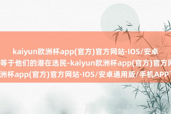 kaiyun欧洲杯app(官方)官方网站·IOS/安卓通用版/手机APP下载这等于他们的潜在选民-kaiyun欧洲杯app(官方)官方网站·IOS/安卓通用版/手机APP下载