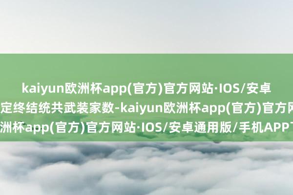 kaiyun欧洲杯app(官方)官方网站·IOS/安卓通用版/手机APP下载决定终结统共武装家数-kaiyun欧洲杯app(官方)官方网站·IOS/安卓通用版/手机APP下载