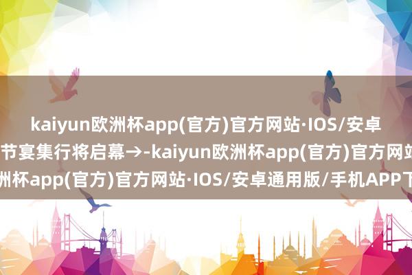 kaiyun欧洲杯app(官方)官方网站·IOS/安卓通用版/手机APP下载春节宴集行将启幕→-kaiyun欧洲杯app(官方)官方网站·IOS/安卓通用版/手机APP下载