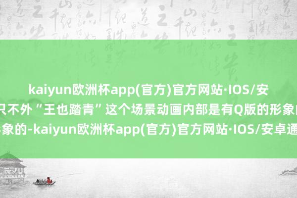 kaiyun欧洲杯app(官方)官方网站·IOS/安卓通用版/手机APP下载只不外“王也踏青”这个场景动画内部是有Q版的形象的-kaiyun欧洲杯app(官方)官方网站·IOS/安卓通用版/手机APP下载