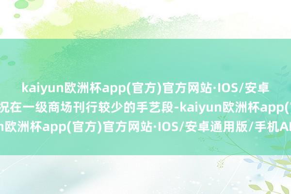 kaiyun欧洲杯app(官方)官方网站·IOS/安卓通用版/手机APP下载何况在一级商场刊行较少的手艺段-kaiyun欧洲杯app(官方)官方网站·IOS/安卓通用版/手机APP下载