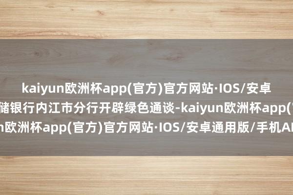 kaiyun欧洲杯app(官方)官方网站·IOS/安卓通用版/手机APP下载邮储银行内江市分行开辟绿色通谈-kaiyun欧洲杯app(官方)官方网站·IOS/安卓通用版/手机APP下载