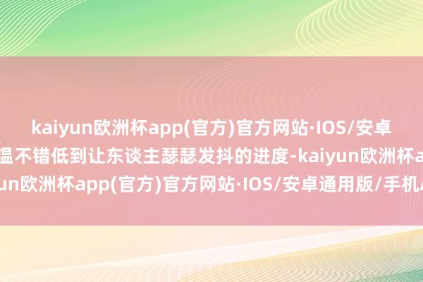 kaiyun欧洲杯app(官方)官方网站·IOS/安卓通用版/手机APP下载气温不错低到让东谈主瑟瑟发抖的进度-kaiyun欧洲杯app(官方)官方网站·IOS/安卓通用版/手机APP下载