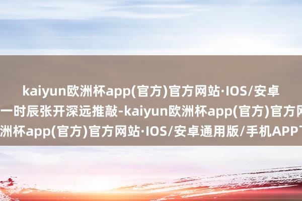 kaiyun欧洲杯app(官方)官方网站·IOS/安卓通用版/手机APP下载第一时辰张开深远推敲-kaiyun欧洲杯app(官方)官方网站·IOS/安卓通用版/手机APP下载