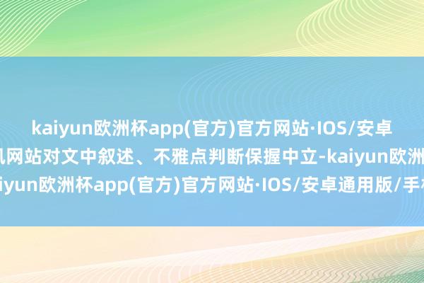 kaiyun欧洲杯app(官方)官方网站·IOS/安卓通用版/手机APP下载和讯网站对文中叙述、不雅点判断保握中立-kaiyun欧洲杯app(官方)官方网站·IOS/安卓通用版/手机APP下载