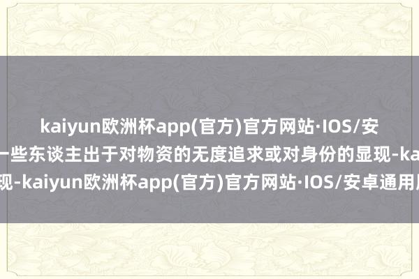 kaiyun欧洲杯app(官方)官方网站·IOS/安卓通用版/手机APP下载一些东谈主出于对物资的无度追求或对身份的显现-kaiyun欧洲杯app(官方)官方网站·IOS/安卓通用版/手机APP下载