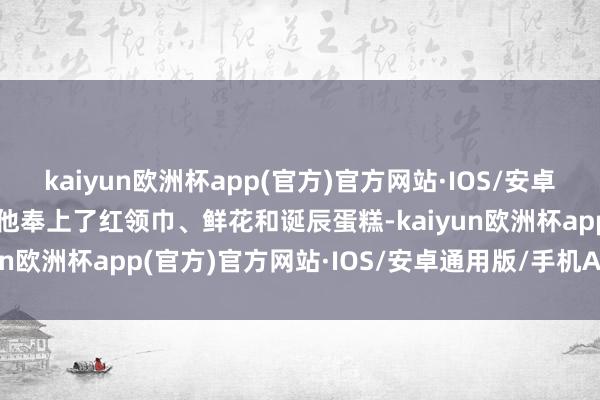 kaiyun欧洲杯app(官方)官方网站·IOS/安卓通用版/手机APP下载为他奉上了红领巾、鲜花和诞辰蛋糕-kaiyun欧洲杯app(官方)官方网站·IOS/安卓通用版/手机APP下载