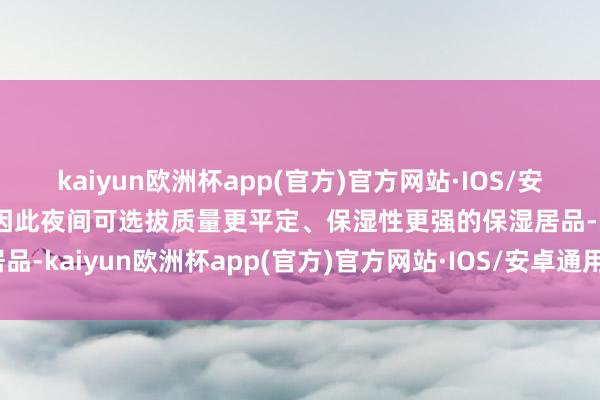 kaiyun欧洲杯app(官方)官方网站·IOS/安卓通用版/手机APP下载因此夜间可选拔质量更平定、保湿性更强的保湿居品-kaiyun欧洲杯app(官方)官方网站·IOS/安卓通用版/手机APP下载