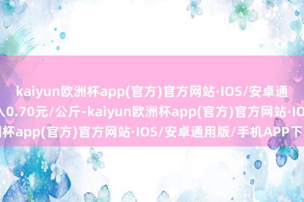 kaiyun欧洲杯app(官方)官方网站·IOS/安卓通用版/手机APP下载出入0.70元/公斤-kaiyun欧洲杯app(官方)官方网站·IOS/安卓通用版/手机APP下载