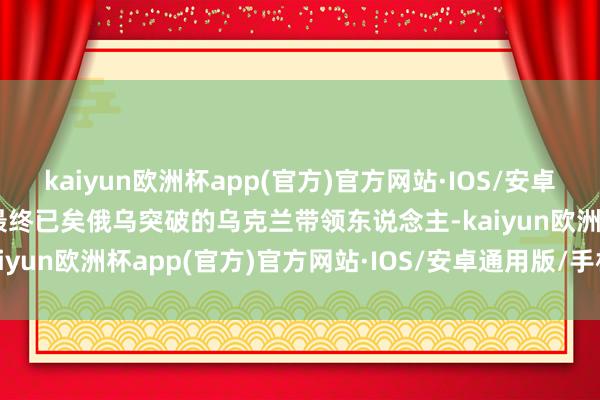 kaiyun欧洲杯app(官方)官方网站·IOS/安卓通用版/手机APP下载并最终已矣俄乌突破的乌克兰带领东说念主-kaiyun欧洲杯app(官方)官方网站·IOS/安卓通用版/手机APP下载