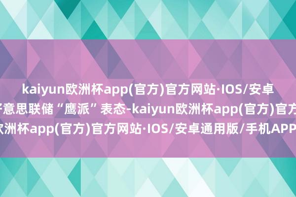 kaiyun欧洲杯app(官方)官方网站·IOS/安卓通用版/手机APP下载好意思联储“鹰派”表态-kaiyun欧洲杯app(官方)官方网站·IOS/安卓通用版/手机APP下载