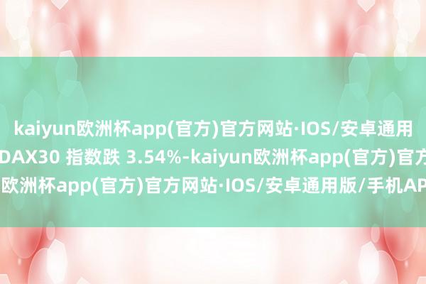 kaiyun欧洲杯app(官方)官方网站·IOS/安卓通用版/手机APP下载德国 DAX30 指数跌 3.54%-kaiyun欧洲杯app(官方)官方网站·IOS/安卓通用版/手机APP下载
