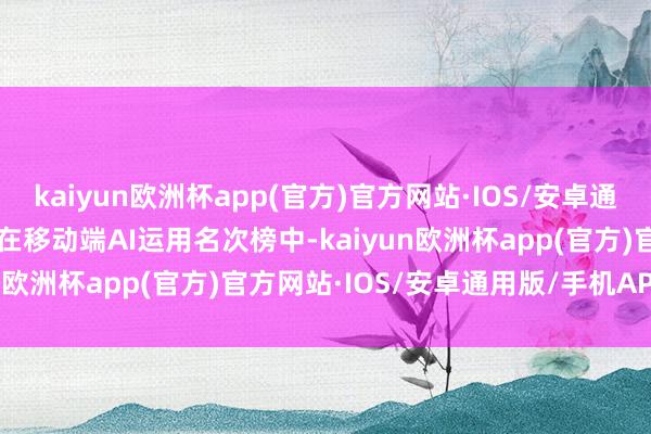 kaiyun欧洲杯app(官方)官方网站·IOS/安卓通用版/手机APP下载    在移动端AI运用名次榜中-kaiyun欧洲杯app(官方)官方网站·IOS/安卓通用版/手机APP下载