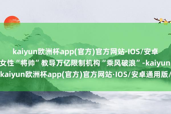 kaiyun欧洲杯app(官方)官方网站·IOS/安卓通用版/手机APP下载也有女性“将帅”教导万亿限制机构“乘风破浪”-kaiyun欧洲杯app(官方)官方网站·IOS/安卓通用版/手机APP下载