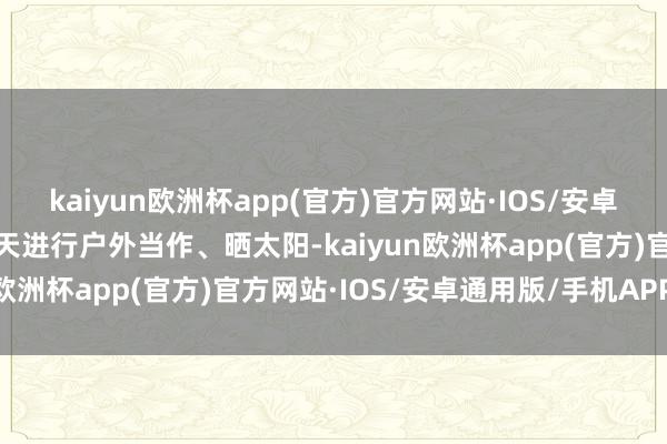 kaiyun欧洲杯app(官方)官方网站·IOS/安卓通用版/手机APP下载春天进行户外当作、晒太阳-kaiyun欧洲杯app(官方)官方网站·IOS/安卓通用版/手机APP下载