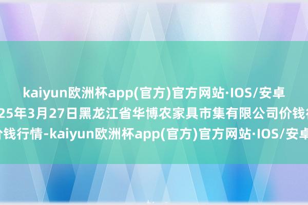 kaiyun欧洲杯app(官方)官方网站·IOS/安卓通用版/手机APP下载2025年3月27日黑龙江省华博农家具市集有限公司价钱行情-kaiyun欧洲杯app(官方)官方网站·IOS/安卓通用版/手机APP下载