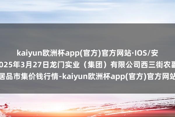 kaiyun欧洲杯app(官方)官方网站·IOS/安卓通用版/手机APP下载2025年3月27日龙门实业(集团)有限公司西三街农副水居品市集价钱行情-kaiyun欧洲杯app(官方)官方网站·IOS/安卓通用版/手机APP下载