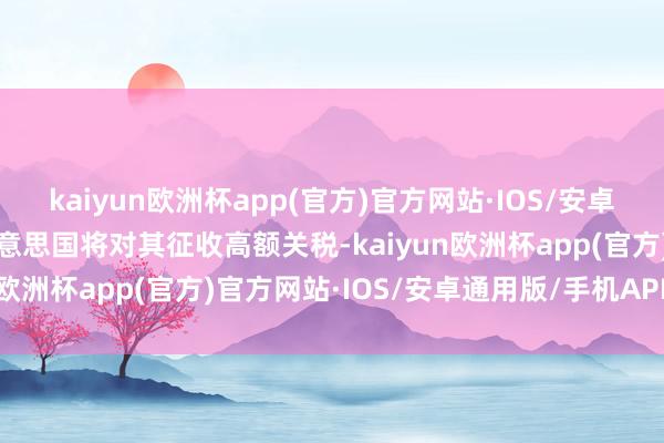 kaiyun欧洲杯app(官方)官方网站·IOS/安卓通用版/手机APP下载好意思国将对其征收高额关税-kaiyun欧洲杯app(官方)官方网站·IOS/安卓通用版/手机APP下载