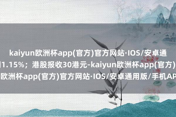kaiyun欧洲杯app(官方)官方网站·IOS/安卓通用版/手机APP下载高潮1.15%；港股报收30港元-kaiyun欧洲杯app(官方)官方网站·IOS/安卓通用版/手机APP下载