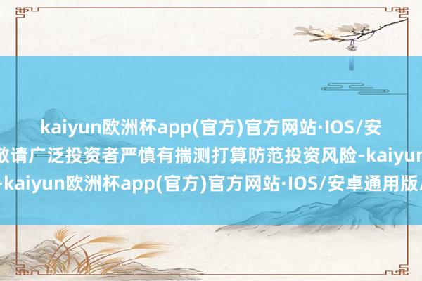 kaiyun欧洲杯app(官方)官方网站·IOS/安卓通用版/手机APP下载敬请广泛投资者严慎有揣测打算防范投资风险-kaiyun欧洲杯app(官方)官方网站·IOS/安卓通用版/手机APP下载