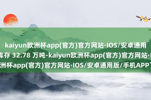 kaiyun欧洲杯app(官方)官方网站·IOS/安卓通用版/手机APP下载 企业库存 32.78 万吨-kaiyun欧洲杯app(官方)官方网站·IOS/安卓通用版/手机APP下载