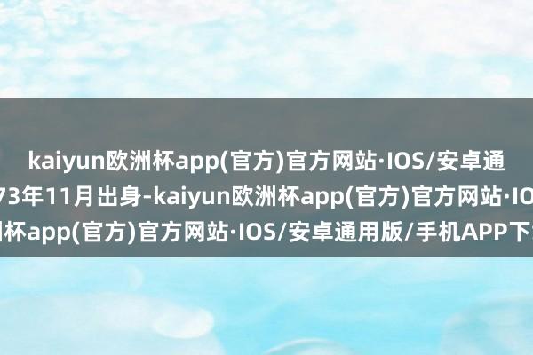 kaiyun欧洲杯app(官方)官方网站·IOS/安卓通用版/手机APP下载1973年11月出身-kaiyun欧洲杯app(官方)官方网站·IOS/安卓通用版/手机APP下载