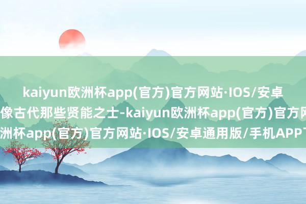 kaiyun欧洲杯app(官方)官方网站·IOS/安卓通用版/手机APP下载就像古代那些贤能之士-kaiyun欧洲杯app(官方)官方网站·IOS/安卓通用版/手机APP下载