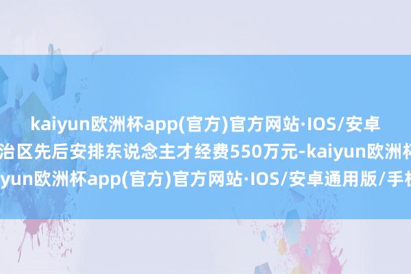 kaiyun欧洲杯app(官方)官方网站·IOS/安卓通用版/手机APP下载自治区先后安排东说念主才经费550万元-kaiyun欧洲杯app(官方)官方网站·IOS/安卓通用版/手机APP下载