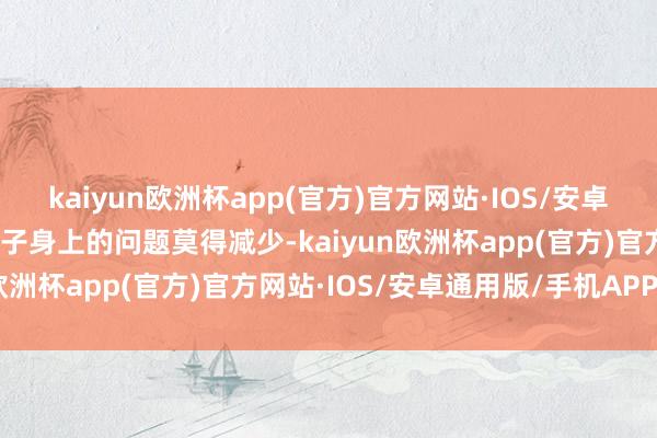 kaiyun欧洲杯app(官方)官方网站·IOS/安卓通用版/手机APP下载孩子身上的问题莫得减少-kaiyun欧洲杯app(官方)官方网站·IOS/安卓通用版/手机APP下载