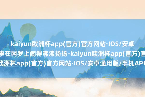 kaiyun欧洲杯app(官方)官方网站·IOS/安卓通用版/手机APP下载此事在网罗上闹得沸沸扬扬-kaiyun欧洲杯app(官方)官方网站·IOS/安卓通用版/手机APP下载