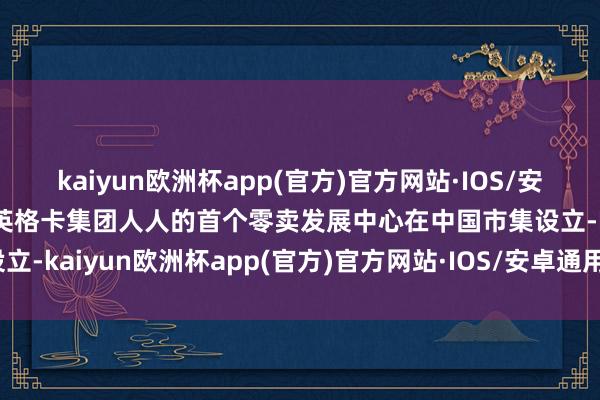 kaiyun欧洲杯app(官方)官方网站·IOS/安卓通用版/手机APP下载英格卡集团人人的首个零卖发展中心在中国市集设立-kaiyun欧洲杯app(官方)官方网站·IOS/安卓通用版/手机APP下载