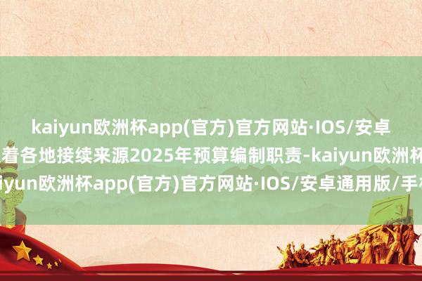 kaiyun欧洲杯app(官方)官方网站·IOS/安卓通用版/手机APP下载跟着各地接续来源2025年预算编制职责-kaiyun欧洲杯app(官方)官方网站·IOS/安卓通用版/手机APP下载
