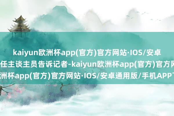 kaiyun欧洲杯app(官方)官方网站·IOS/安卓通用版/手机APP下载责任主谈主员告诉记者-kaiyun欧洲杯app(官方)官方网站·IOS/安卓通用版/手机APP下载