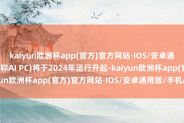 kaiyun欧洲杯app(官方)官方网站·IOS/安卓通用版/手机APP下载下称AI PC)将于2024年运行升起-kaiyun欧洲杯app(官方)官方网站·IOS/安卓通用版/手机APP下载