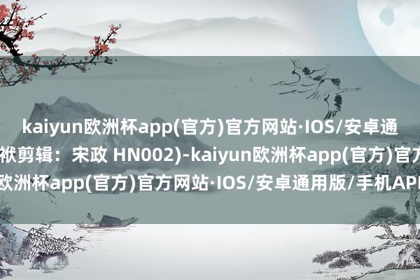 kaiyun欧洲杯app(官方)官方网站·IOS/安卓通用版/手机APP下载(包袱剪辑：宋政 HN002)-kaiyun欧洲杯app(官方)官方网站·IOS/安卓通用版/手机APP下载